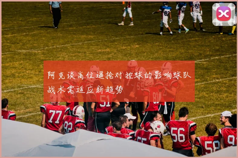 阿克谈高位逼抢对控球的影响球队战术需适应新趋势