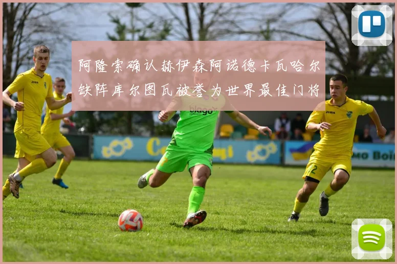 阿隆索确认赫伊森阿诺德卡瓦哈尔缺阵库尔图瓦被誉为世界最佳门将