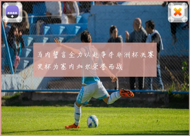 马内誓言全力以赴争夺非洲杯决赛奖杯为塞内加尔荣誉而战