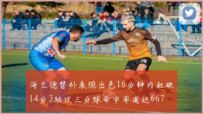海兰德替补表现出色16分钟内狂砍14分3助攻三分球命中率高达667