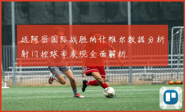 迈阿密国际战胜纳什维尔数据分析射门控球率表现全面解析