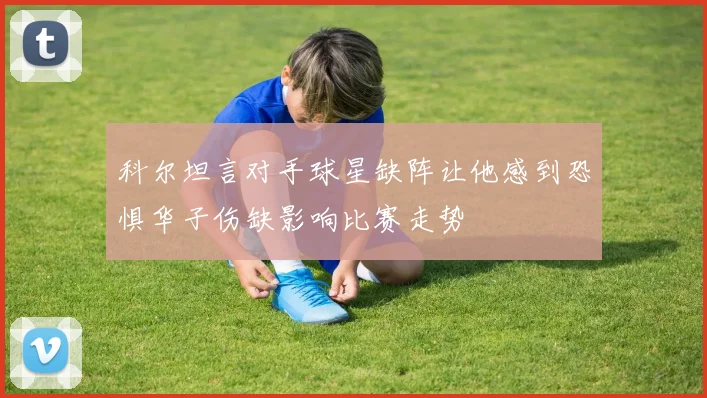 科尔坦言对手球星缺阵让他感到恐惧华子伤缺影响比赛走势