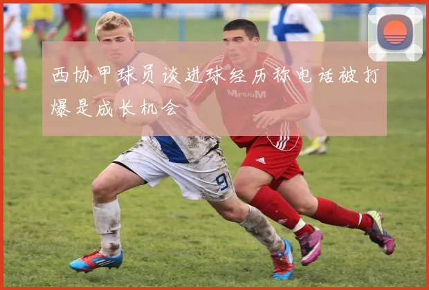 西协甲球员谈进球经历称电话被打爆是成长机会