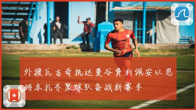 外援瓦吉奇抵达曼谷费利佩安以恩姆本扎齐聚球队备战新赛季
