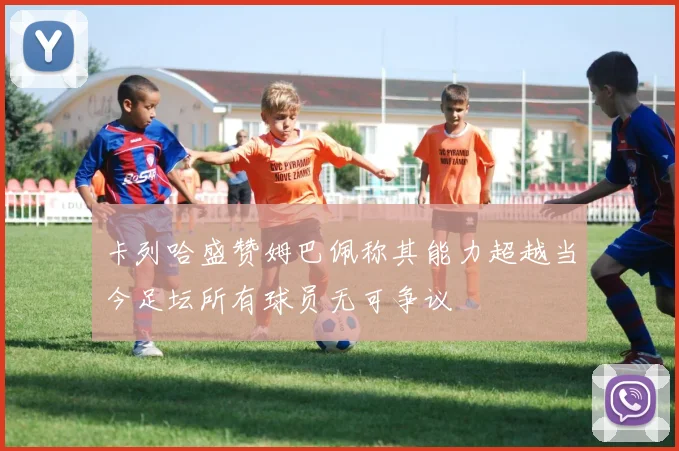 卡列哈盛赞姆巴佩称其能力超越当今足坛所有球员无可争议