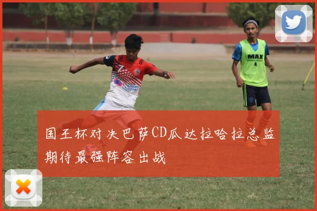 国王杯对决巴萨CD瓜达拉哈拉总监期待最强阵容出战