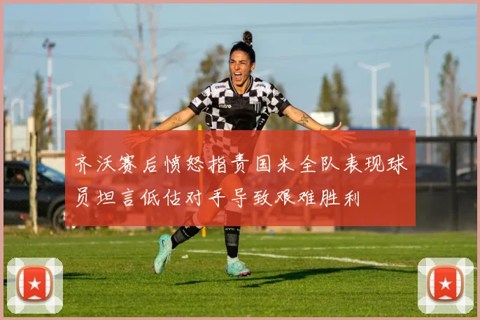 齐沃赛后愤怒指责国米全队表现球员坦言低估对手导致艰难胜利
