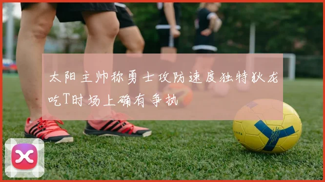 太阳主帅称勇士攻防速度独特狄龙吃T时场上确有争执