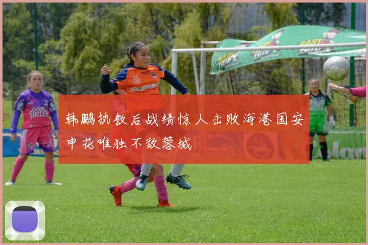 韩鹏执教后战绩惊人击败海港国安申花唯独不敌蓉城
