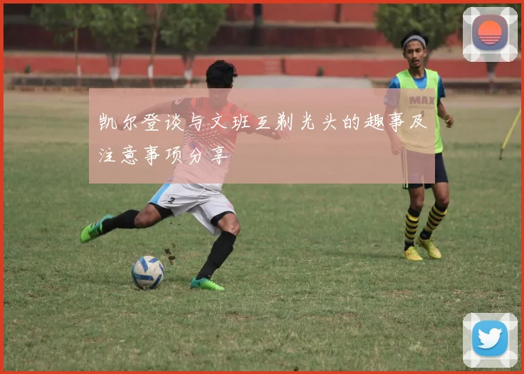 凯尔登谈与文班互剃光头的趣事及注意事项分享