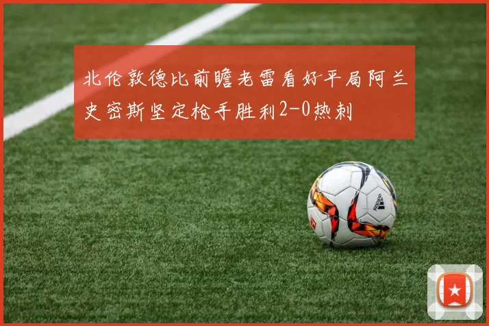 北伦敦德比前瞻老雷看好平局阿兰史密斯坚定枪手胜利2-0热刺