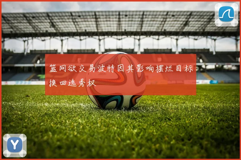 篮网欲交易波特因其影响摆烂目标换回选秀权