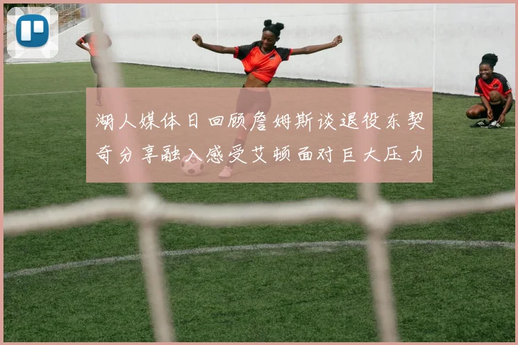 湖人媒体日回顾詹姆斯谈退役东契奇分享融入感受艾顿面对巨大压力