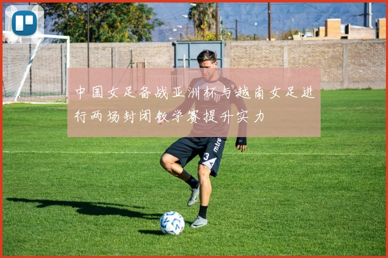 中国女足备战亚洲杯与越南女足进行两场封闭教学赛提升实力