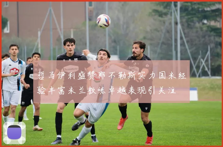 哲马伊利盛赞那不勒斯实力国米经验丰富米兰教练卓越表现引关注