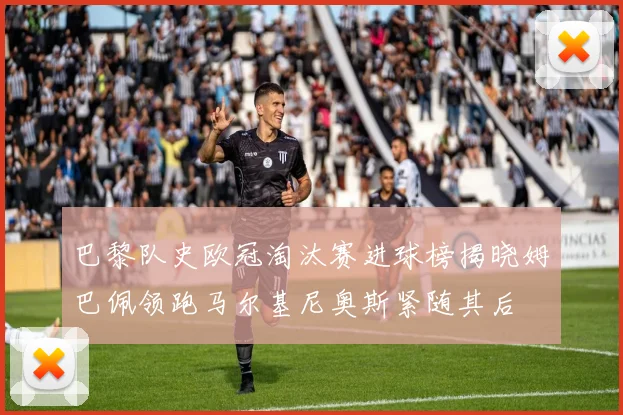 巴黎队史欧冠淘汰赛进球榜揭晓姆巴佩领跑马尔基尼奥斯紧随其后