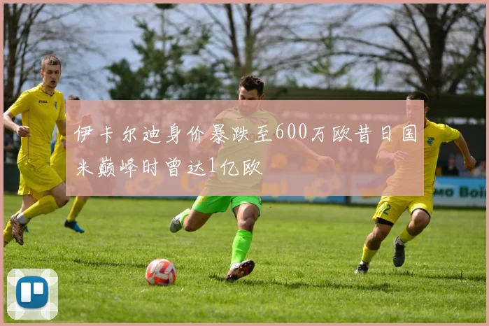 伊卡尔迪身价暴跌至600万欧昔日国米巅峰时曾达1亿欧