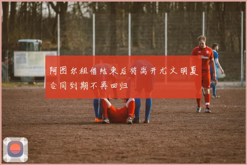 阿图尔租借结束后将离开尤文明夏合同到期不再回归