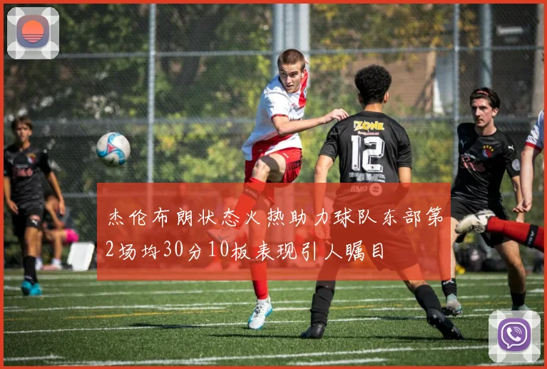 杰伦布朗状态火热助力球队东部第2场均30分10板表现引人瞩目