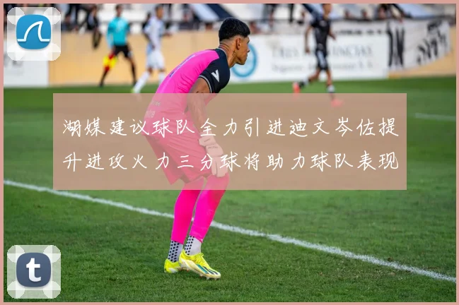 湖媒建议球队全力引进迪文岑佐提升进攻火力三分球将助力球队表现