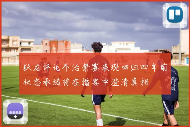 狄龙评论乔治禁赛表现回归四年前状态承诺将在播客中澄清真相