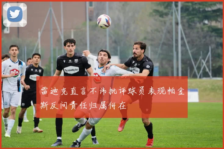 雷迪克直言不讳批评球员表现帕金斯反问责任归属何在