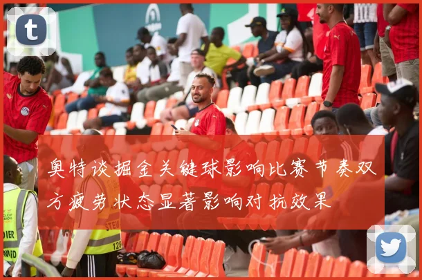 奥特谈掘金关键球影响比赛节奏双方疲劳状态显著影响对抗效果