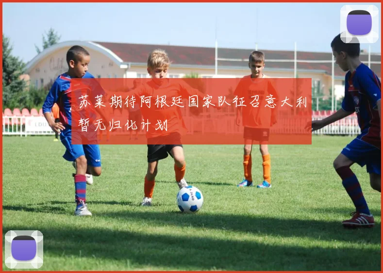 苏莱期待阿根廷国家队征召意大利暂无归化计划