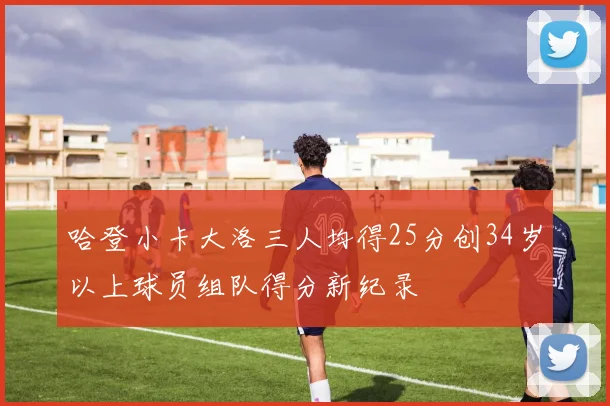 哈登小卡大洛三人均得25分创34岁以上球员组队得分新纪录