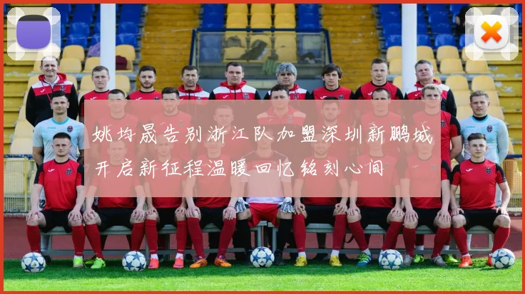 姚均晟告别浙江队加盟深圳新鹏城开启新征程温暖回忆铭刻心间